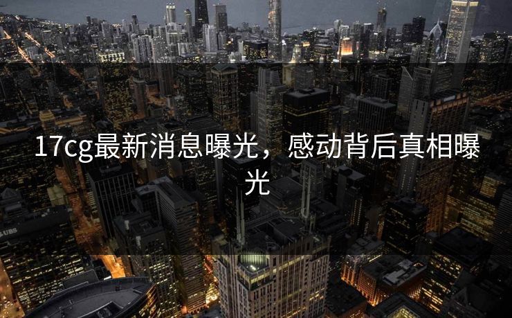 17cg最新消息曝光，感动背后真相曝光