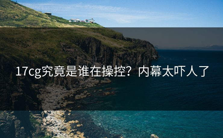 17cg究竟是谁在操控？内幕太吓人了  第1张