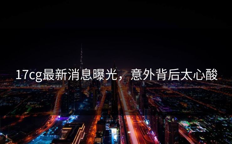 17cg最新消息曝光，意外背后太心酸  第1张