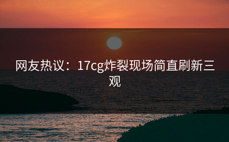 网友热议：17cg炸裂现场简直刷新三观  第1张