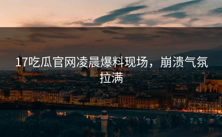 17吃瓜官网凌晨爆料现场，崩溃气氛拉满