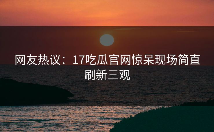 网友热议：17吃瓜官网惊呆现场简直刷新三观