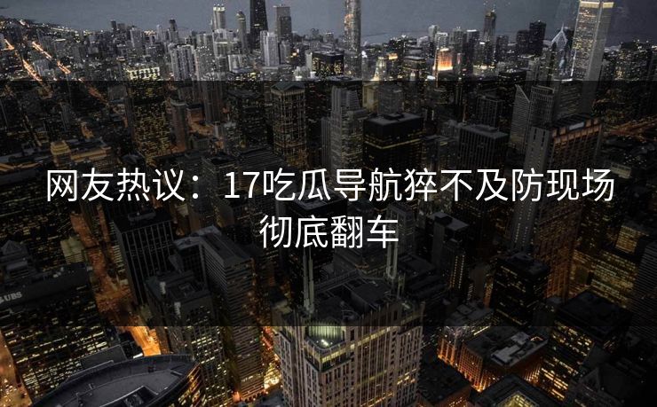 网友热议：17吃瓜导航猝不及防现场彻底翻车  第1张