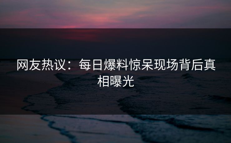 网友热议：每日爆料惊呆现场背后真相曝光  第1张