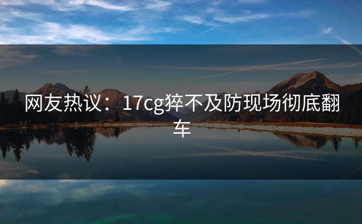 网友热议：17cg猝不及防现场彻底翻车  第1张