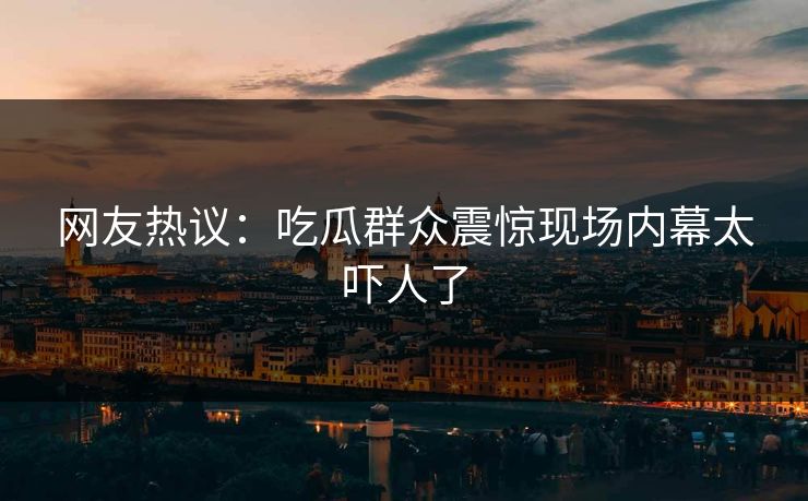 网友热议：吃瓜群众震惊现场内幕太吓人了  第1张