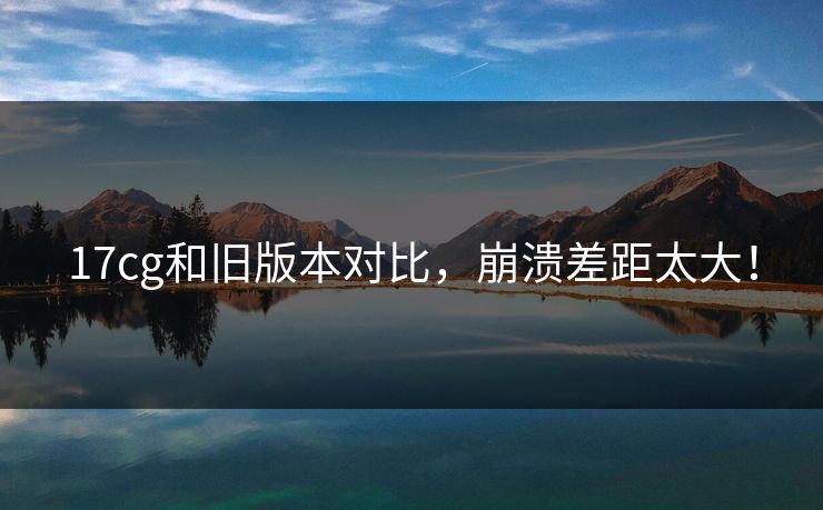 17cg和旧版本对比，崩溃差距太大！  第1张