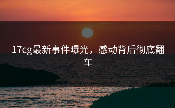 17cg最新事件曝光，感动背后彻底翻车  第1张