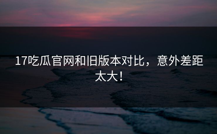 17吃瓜官网和旧版本对比，意外差距太大！  第1张