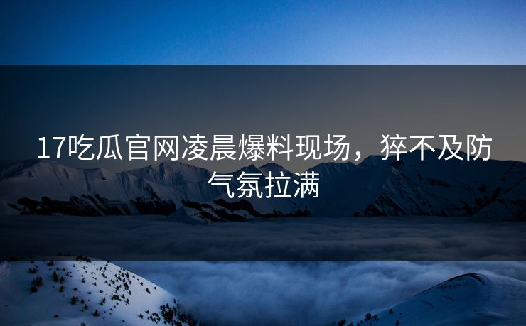 17吃瓜官网凌晨爆料现场，猝不及防气氛拉满  第1张