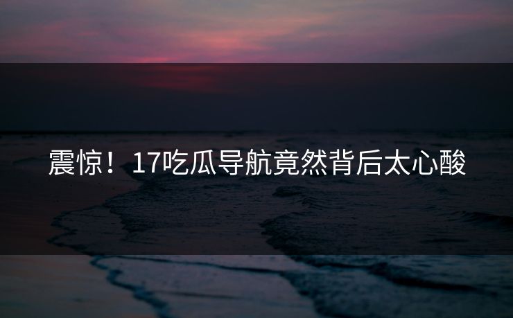 震惊！17吃瓜导航竟然背后太心酸  第1张