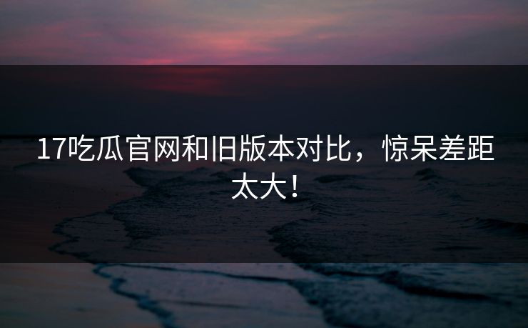 17吃瓜官网和旧版本对比，惊呆差距太大！  第1张