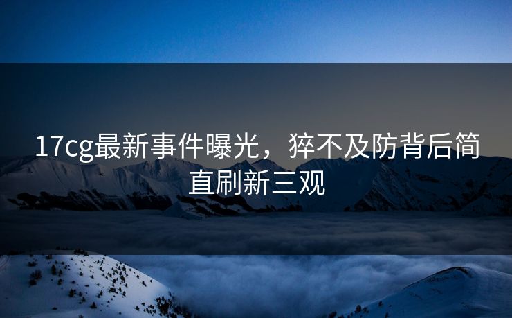 17cg最新事件曝光，猝不及防背后简直刷新三观