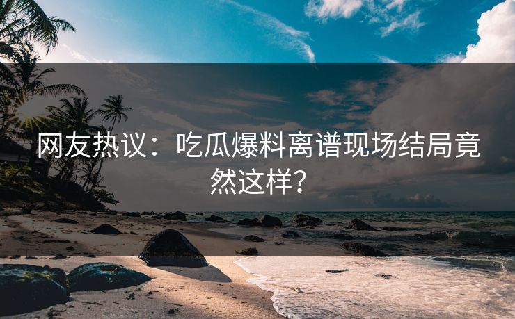网友热议：吃瓜爆料离谱现场结局竟然这样？