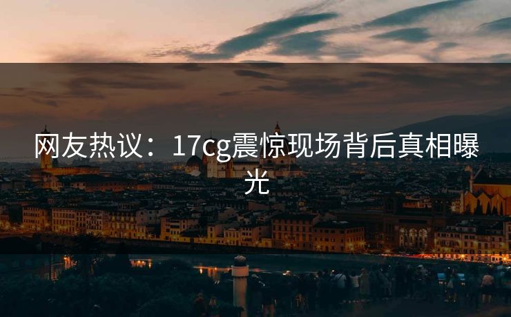 网友热议：17cg震惊现场背后真相曝光