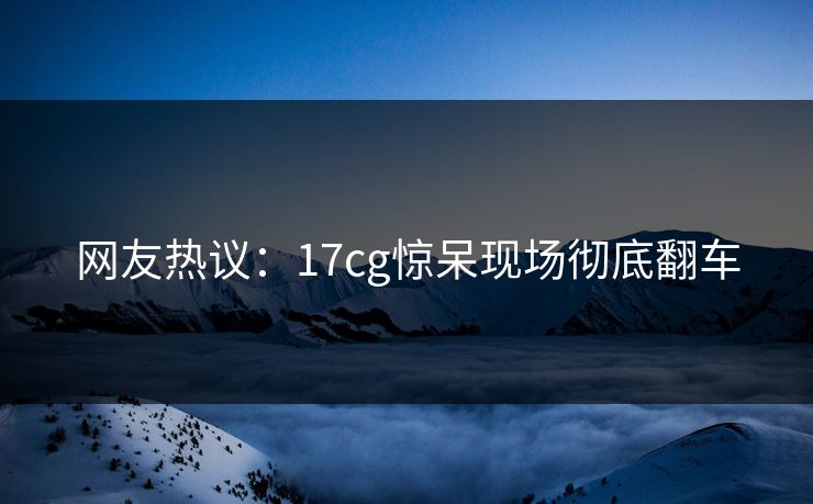 网友热议：17cg惊呆现场彻底翻车