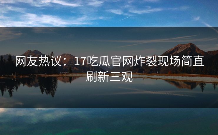 网友热议：17吃瓜官网炸裂现场简直刷新三观