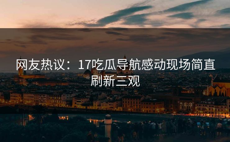 网友热议：17吃瓜导航感动现场简直刷新三观