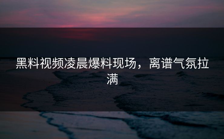 黑料视频凌晨爆料现场，离谱气氛拉满  第1张