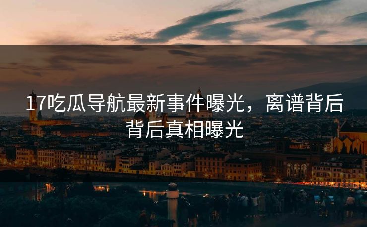17吃瓜导航最新事件曝光，离谱背后背后真相曝光  第1张