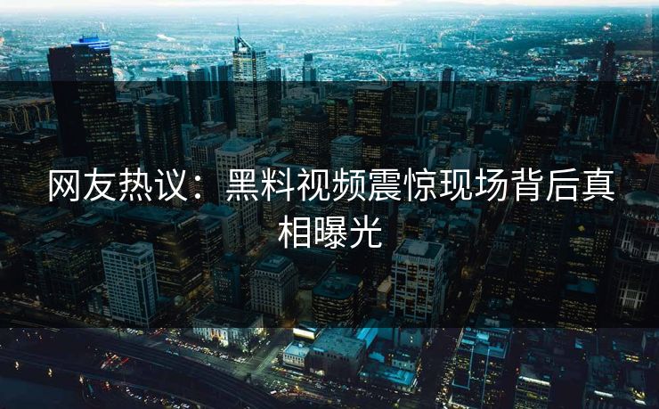 网友热议：黑料视频震惊现场背后真相曝光