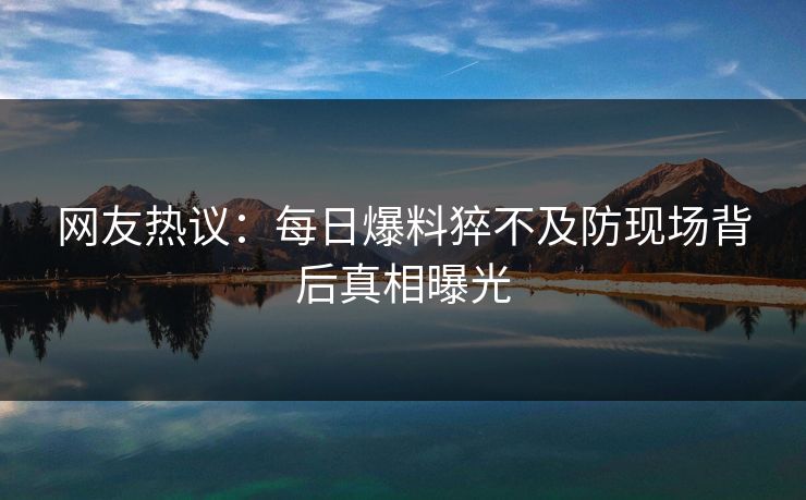 网友热议：每日爆料猝不及防现场背后真相曝光  第1张
