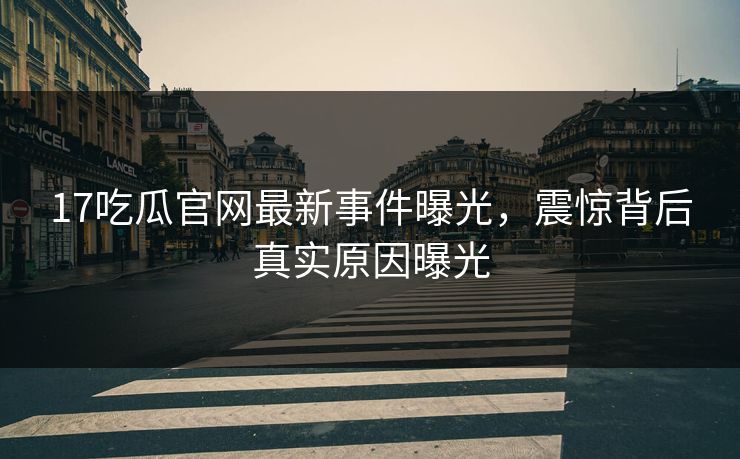 17吃瓜官网最新事件曝光，震惊背后真实原因曝光  第1张