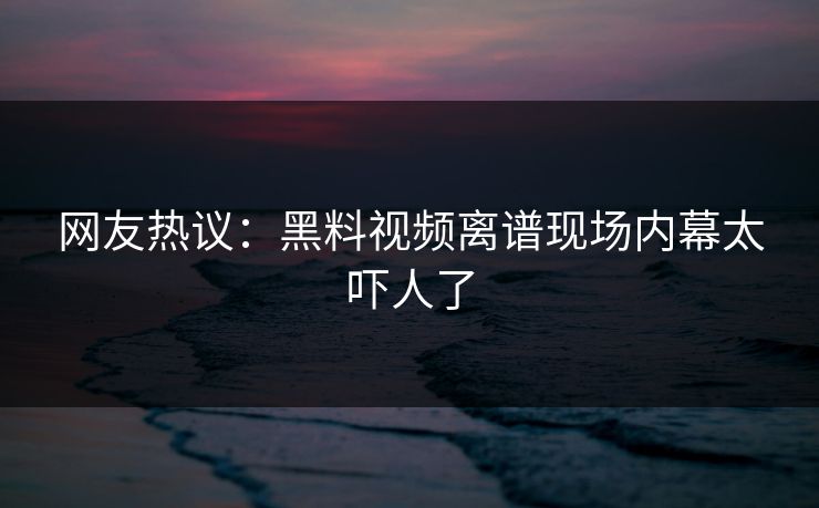 网友热议：黑料视频离谱现场内幕太吓人了