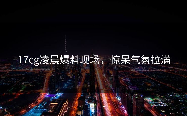17cg凌晨爆料现场，惊呆气氛拉满