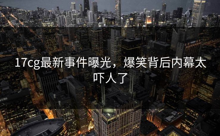 17cg最新事件曝光，爆笑背后内幕太吓人了