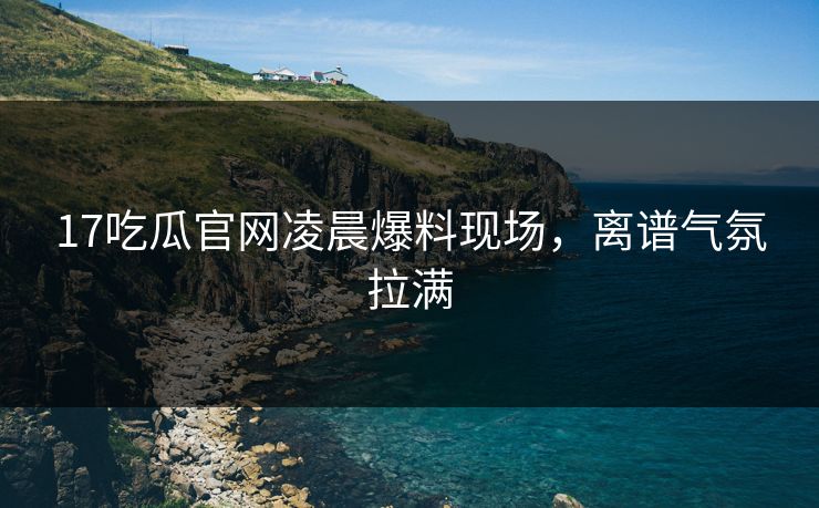 17吃瓜官网凌晨爆料现场，离谱气氛拉满  第1张