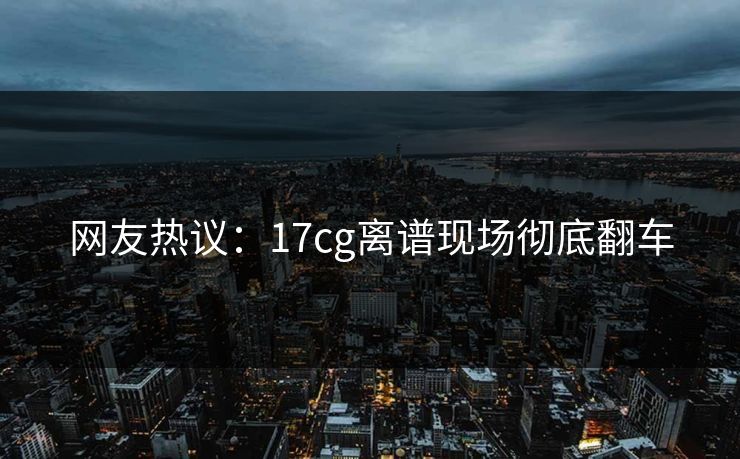 网友热议：17cg离谱现场彻底翻车  第1张
