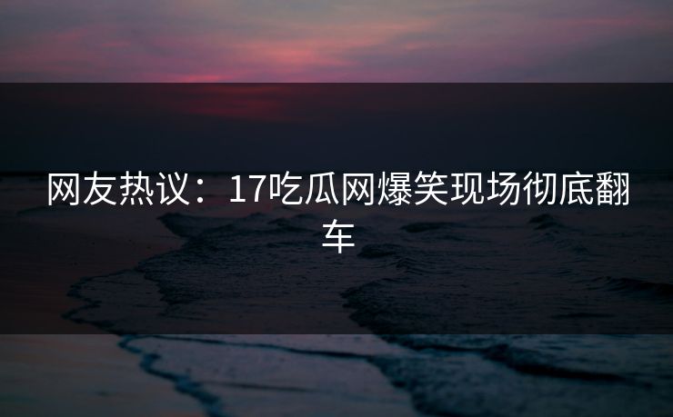 网友热议：17吃瓜网爆笑现场彻底翻车