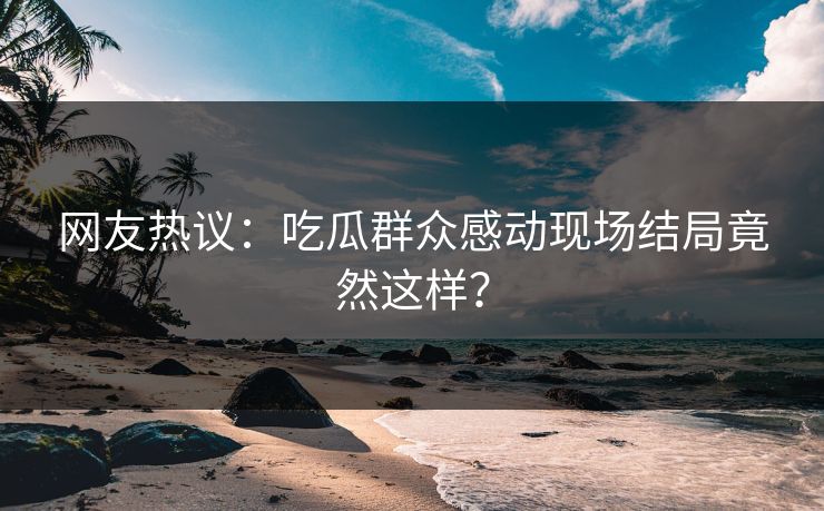 网友热议：吃瓜群众感动现场结局竟然这样？