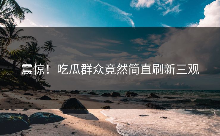 震惊！吃瓜群众竟然简直刷新三观