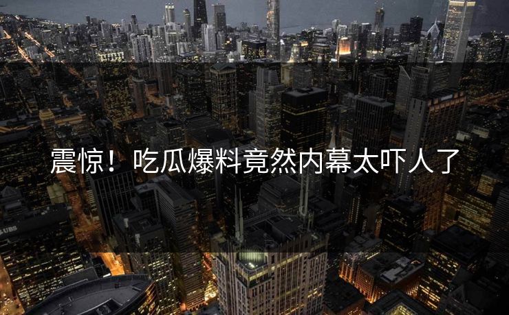 震惊！吃瓜爆料竟然内幕太吓人了