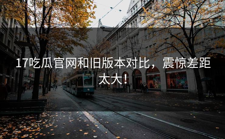 17吃瓜官网和旧版本对比，震惊差距太大！