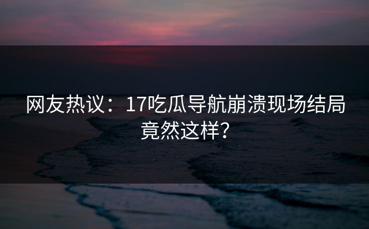 网友热议：17吃瓜导航崩溃现场结局竟然这样？  第1张