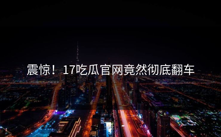 震惊！17吃瓜官网竟然彻底翻车