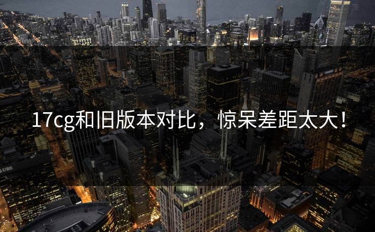 17cg和旧版本对比，惊呆差距太大！
