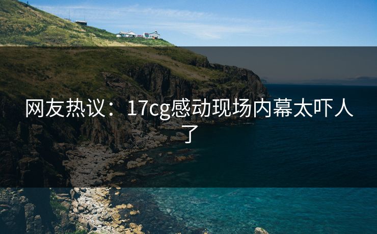 网友热议：17cg感动现场内幕太吓人了