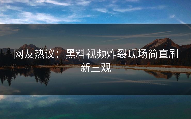 网友热议：黑料视频炸裂现场简直刷新三观