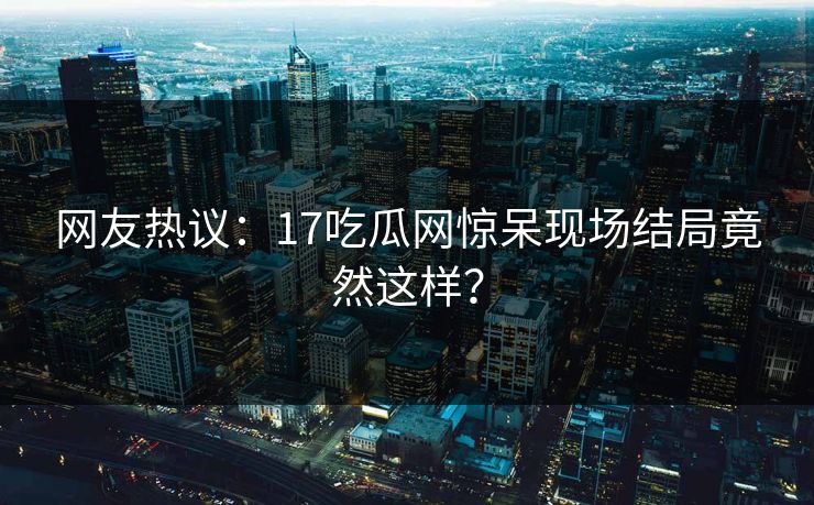 网友热议：17吃瓜网惊呆现场结局竟然这样？