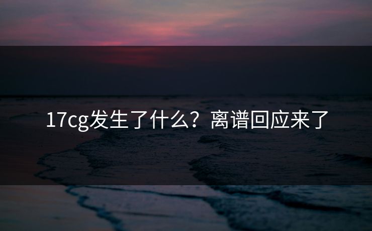 17cg发生了什么？离谱回应来了
