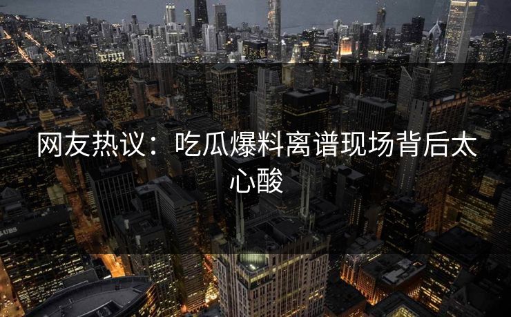 网友热议：吃瓜爆料离谱现场背后太心酸