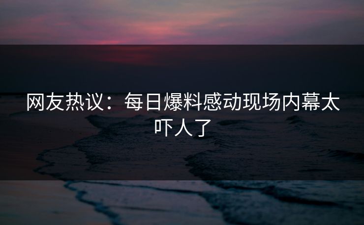 网友热议：每日爆料感动现场内幕太吓人了