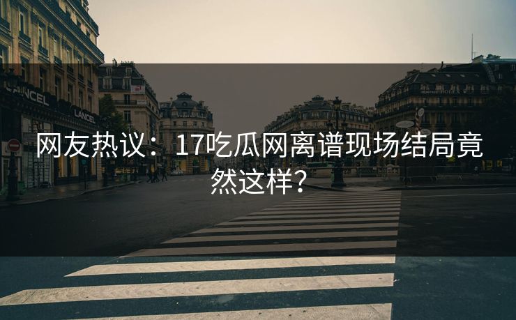 网友热议：17吃瓜网离谱现场结局竟然这样？