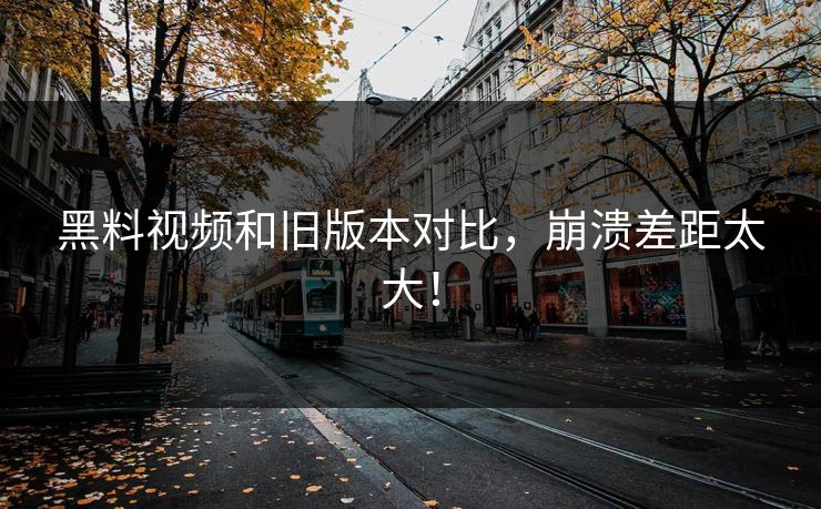 黑料视频和旧版本对比，崩溃差距太大！  第1张