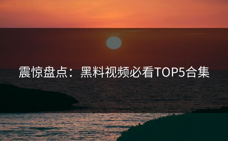 震惊盘点：黑料视频必看TOP5合集  第1张
