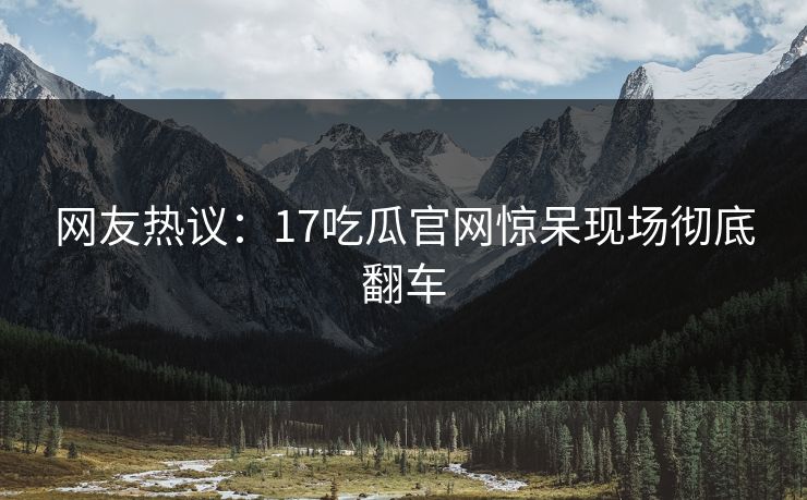 网友热议：17吃瓜官网惊呆现场彻底翻车